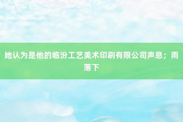 她认为是他的临汾工艺美术印刷有限公司声息;雨落下